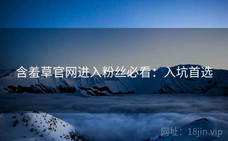 含羞草官网进入粉丝必看：入坑首选