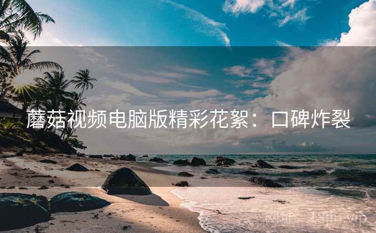 蘑菇视频电脑版精彩花絮：口碑炸裂