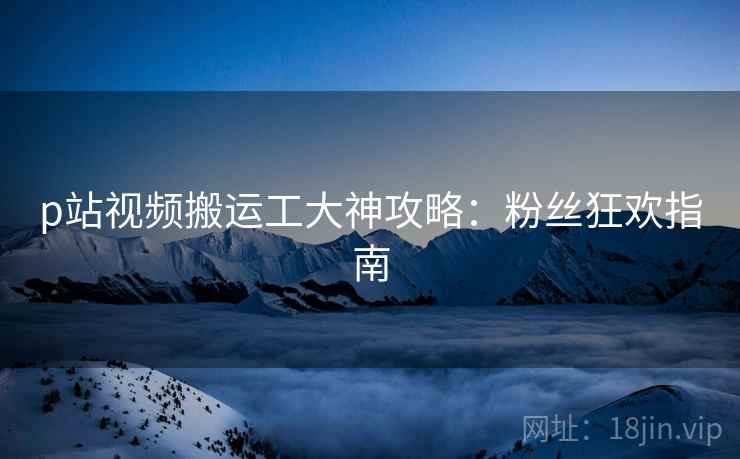 p站视频搬运工大神攻略：粉丝狂欢指南