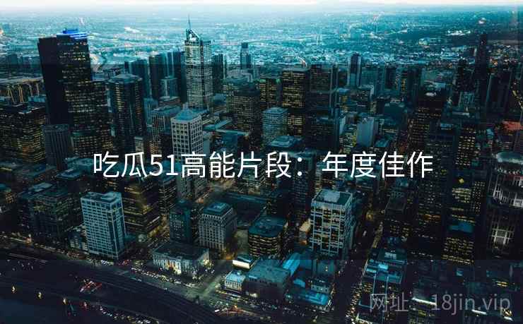 吃瓜51高能片段：年度佳作