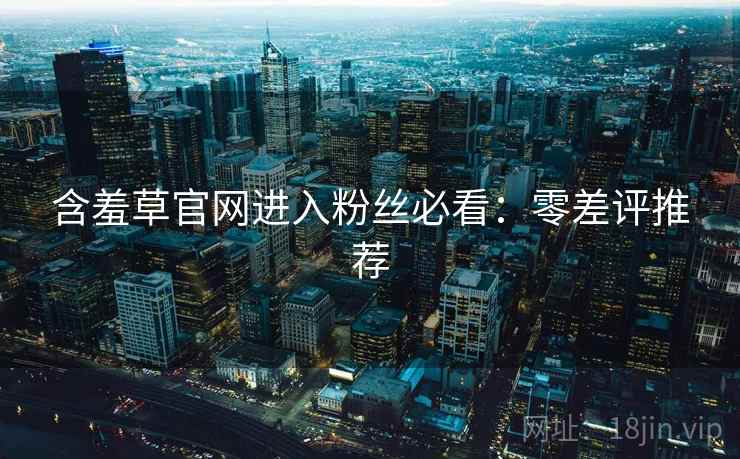 含羞草官网进入粉丝必看：零差评推荐