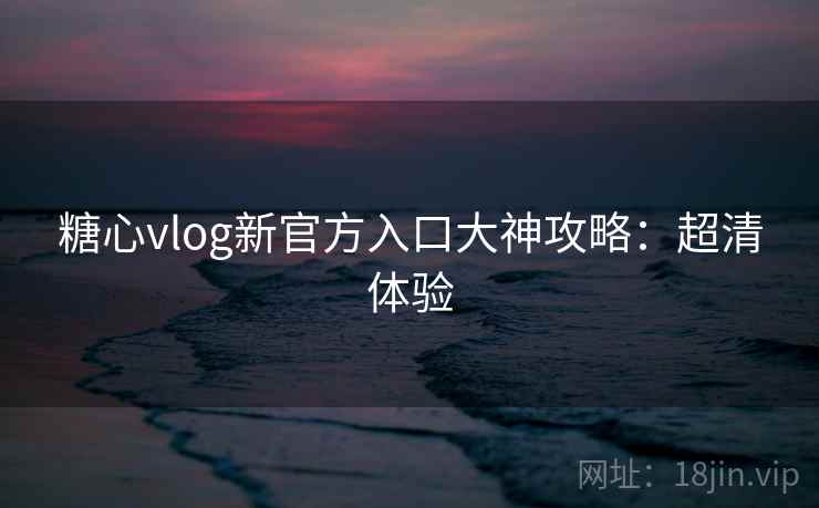 糖心vlog新官方入口大神攻略：超清体验
